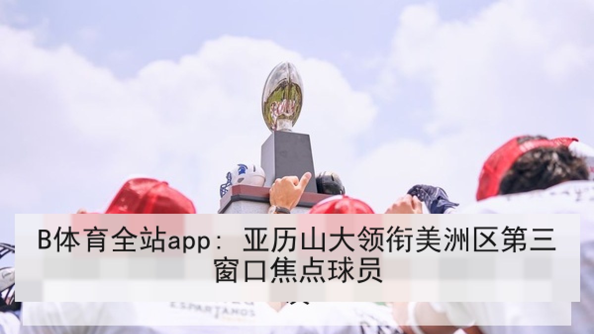 B体育全站app: 亚历山大领衔美洲区第三窗口焦点球员 B体育全站app: 亚历山大领衔美洲区第三窗口焦点球员