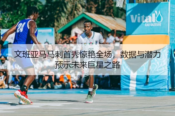 文班亚马马刺首秀惊艳全场，数据与潜力预示未来巨星之路