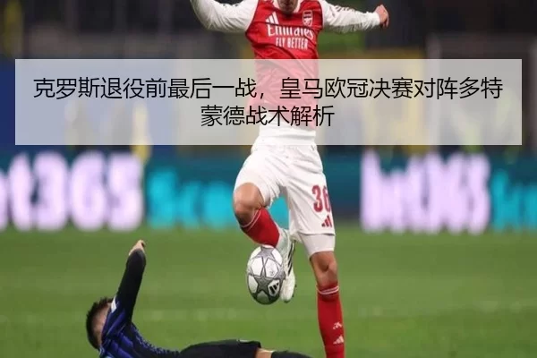 克罗斯退役前最后一战，皇马欧冠决赛对阵多特蒙德战术解析