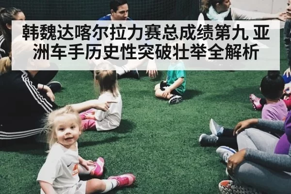 韩魏达喀尔拉力赛总成绩第九 亚洲车手历史性突破壮举全解析