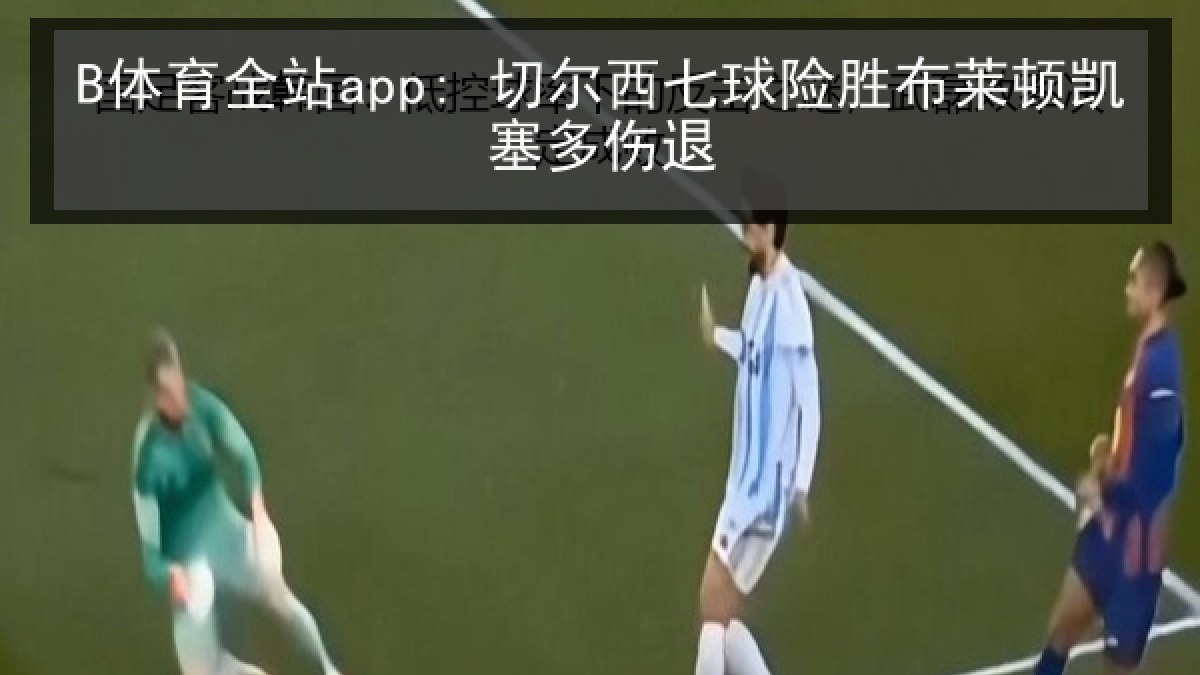 B体育全站app: 切尔西七球险胜布莱顿凯塞多伤退