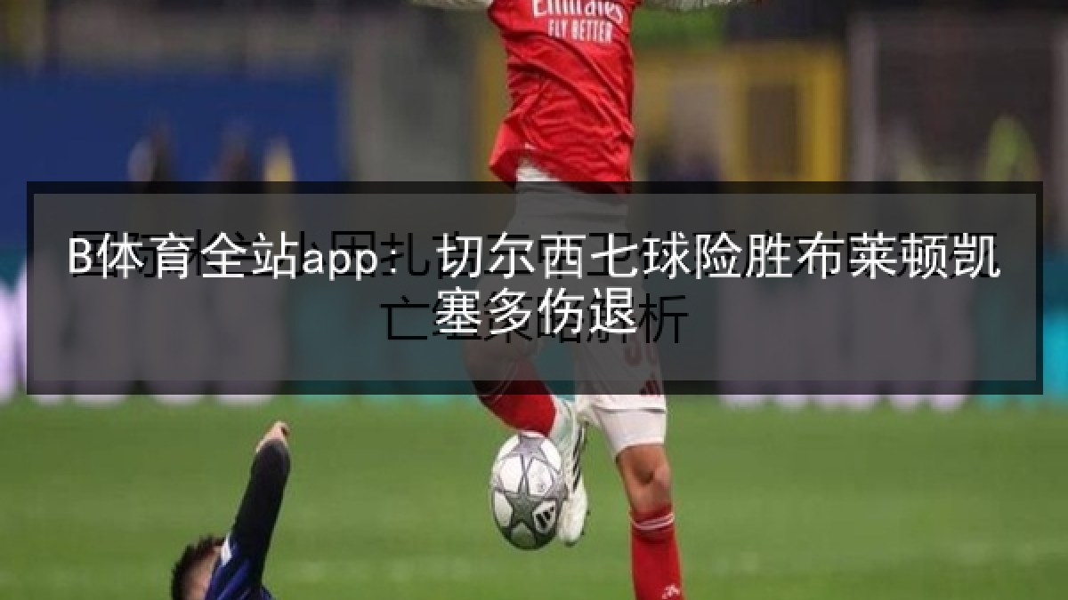 B体育全站app: 切尔西七球险胜布莱顿凯塞多伤退