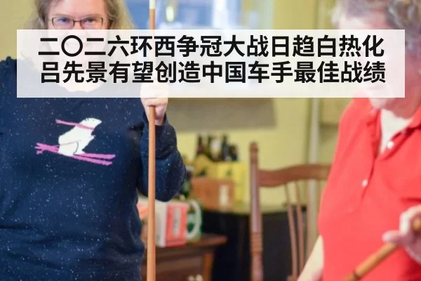 二〇二六环西争冠大战日趋白热化吕先景有望创造中国车手最佳战绩